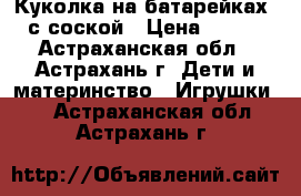 Куколка на батарейках, с соской › Цена ­ 400 - Астраханская обл., Астрахань г. Дети и материнство » Игрушки   . Астраханская обл.,Астрахань г.